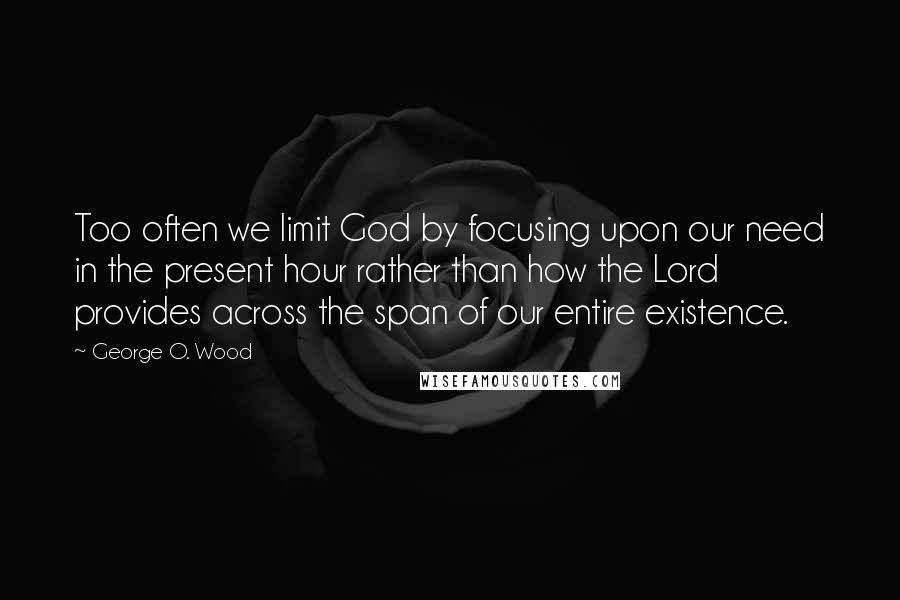 George O. Wood Quotes: Too often we limit God by focusing upon our need in the present hour rather than how the Lord provides across the span of our entire existence.