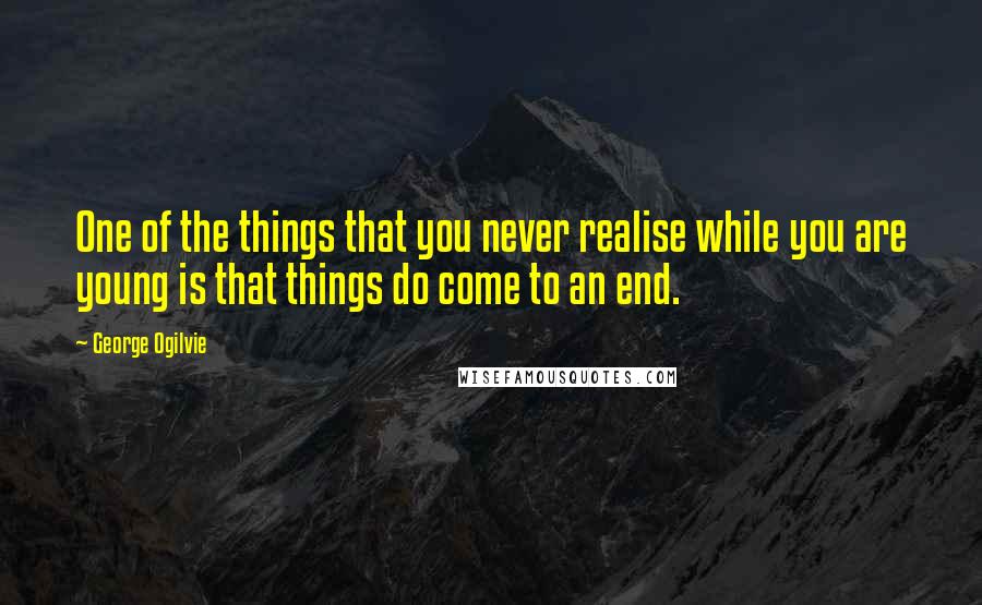 George Ogilvie Quotes: One of the things that you never realise while you are young is that things do come to an end.