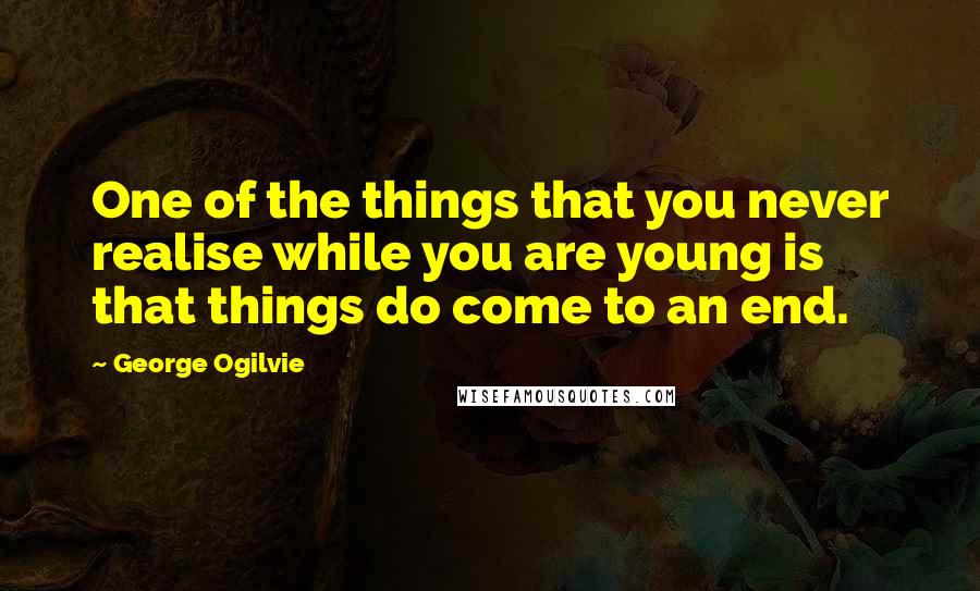 George Ogilvie Quotes: One of the things that you never realise while you are young is that things do come to an end.