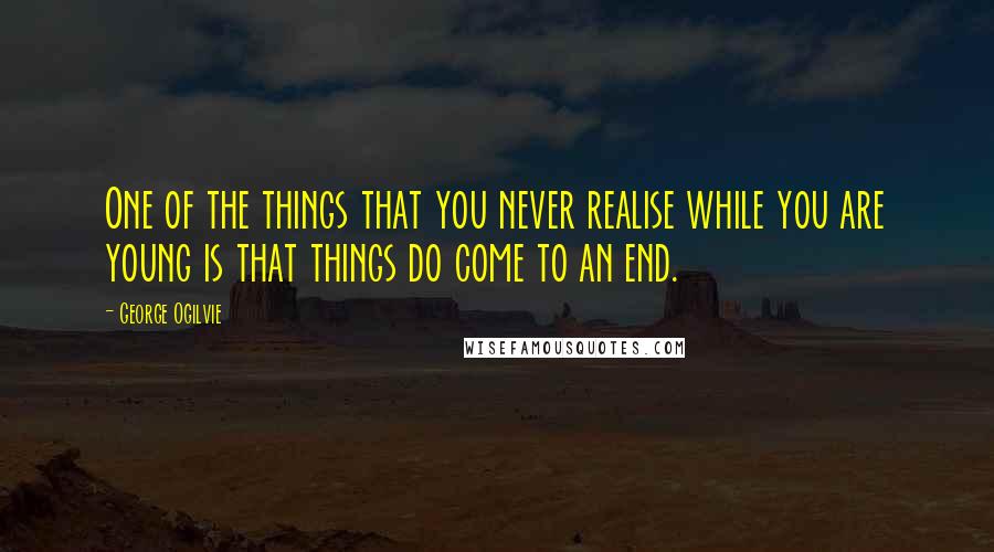 George Ogilvie Quotes: One of the things that you never realise while you are young is that things do come to an end.