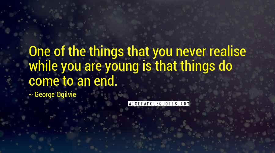 George Ogilvie Quotes: One of the things that you never realise while you are young is that things do come to an end.