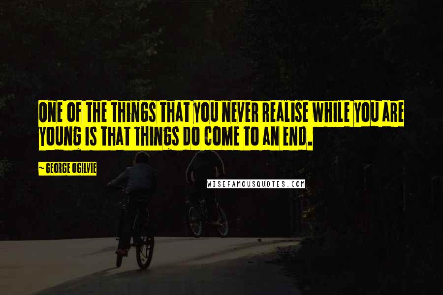 George Ogilvie Quotes: One of the things that you never realise while you are young is that things do come to an end.