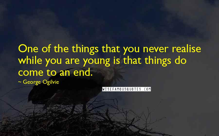 George Ogilvie Quotes: One of the things that you never realise while you are young is that things do come to an end.