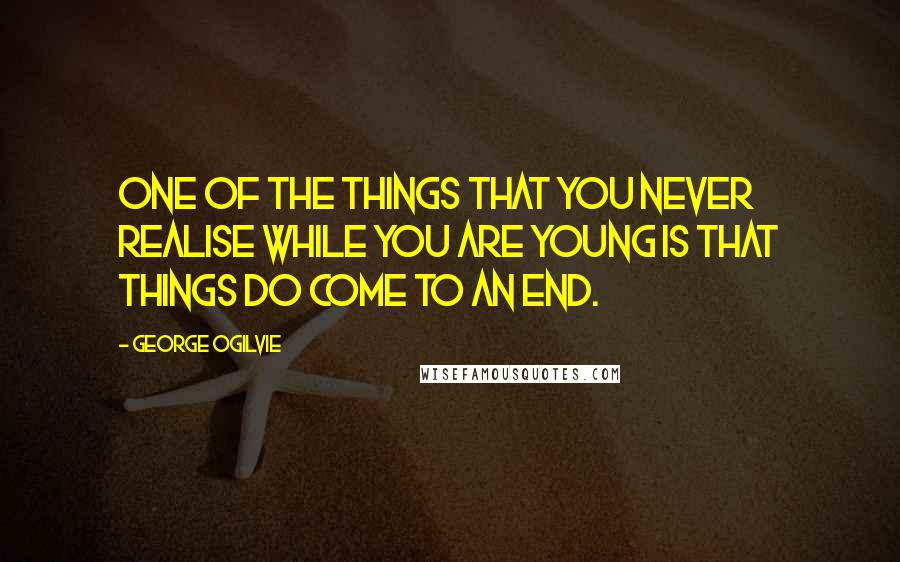 George Ogilvie Quotes: One of the things that you never realise while you are young is that things do come to an end.