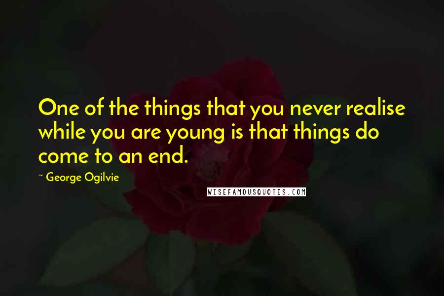 George Ogilvie Quotes: One of the things that you never realise while you are young is that things do come to an end.