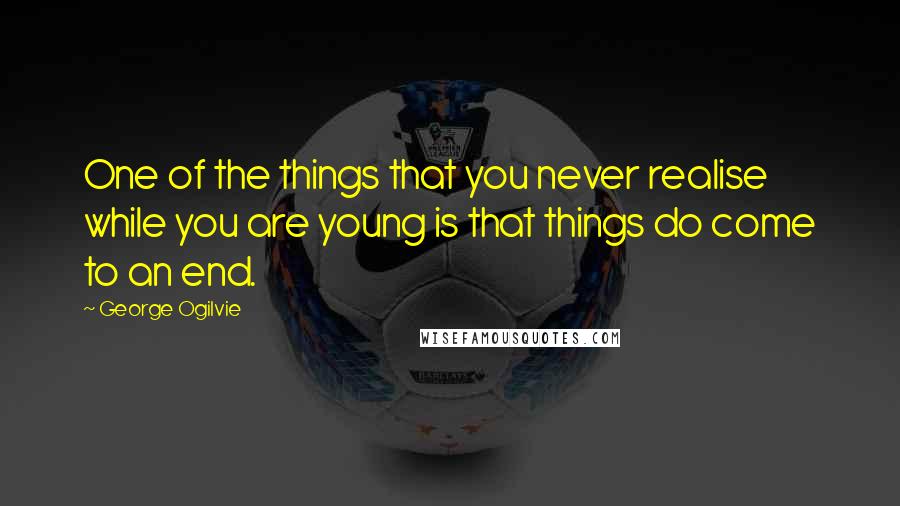 George Ogilvie Quotes: One of the things that you never realise while you are young is that things do come to an end.