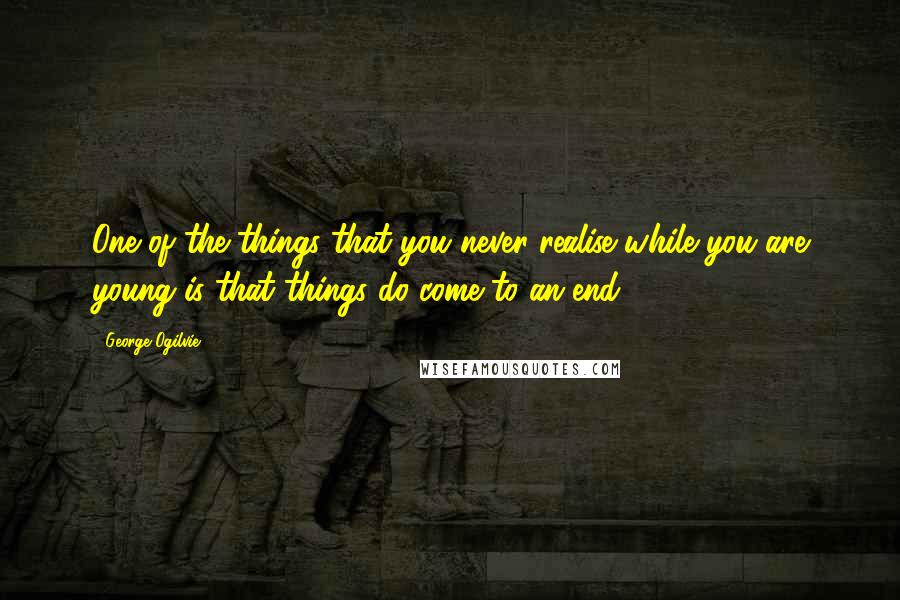 George Ogilvie Quotes: One of the things that you never realise while you are young is that things do come to an end.