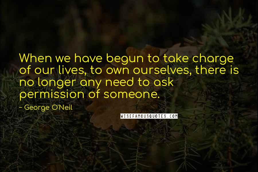 George O'Neil Quotes: When we have begun to take charge of our lives, to own ourselves, there is no longer any need to ask permission of someone.