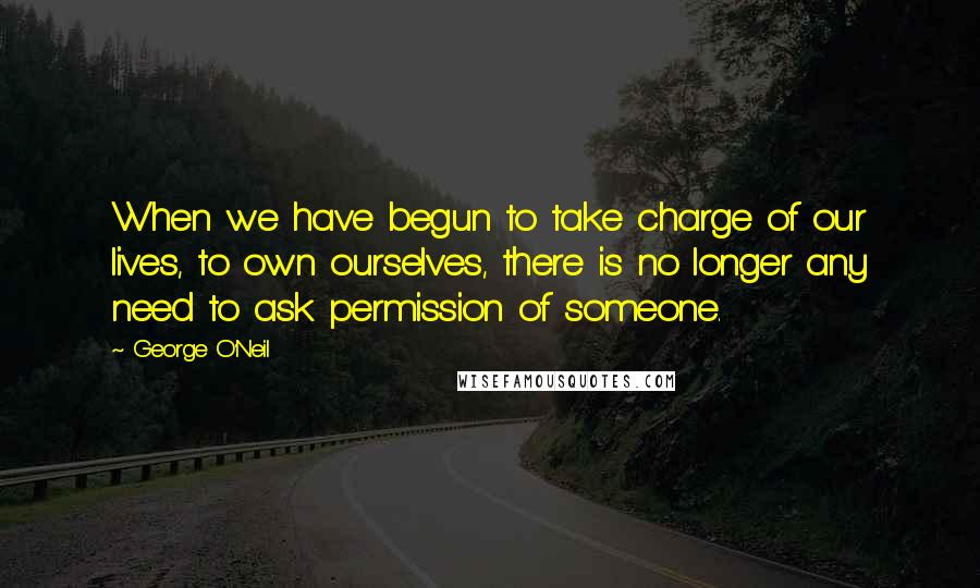 George O'Neil Quotes: When we have begun to take charge of our lives, to own ourselves, there is no longer any need to ask permission of someone.