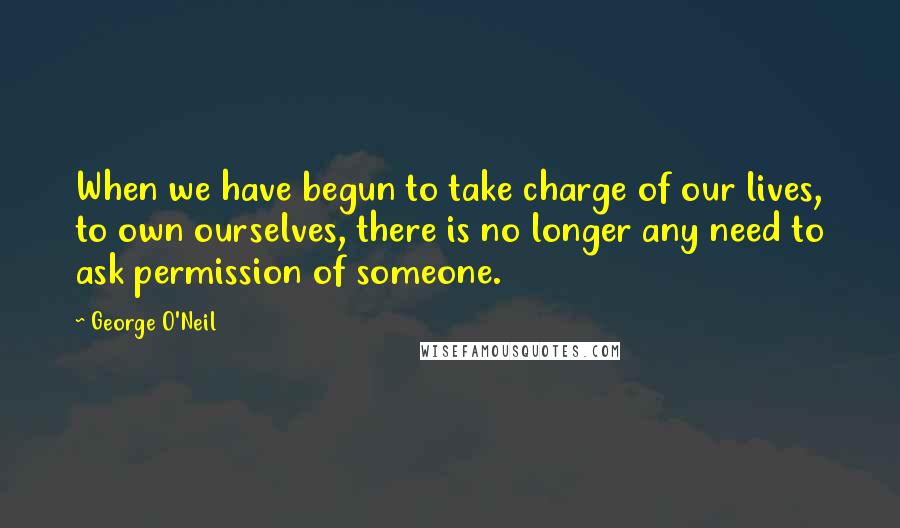 George O'Neil Quotes: When we have begun to take charge of our lives, to own ourselves, there is no longer any need to ask permission of someone.