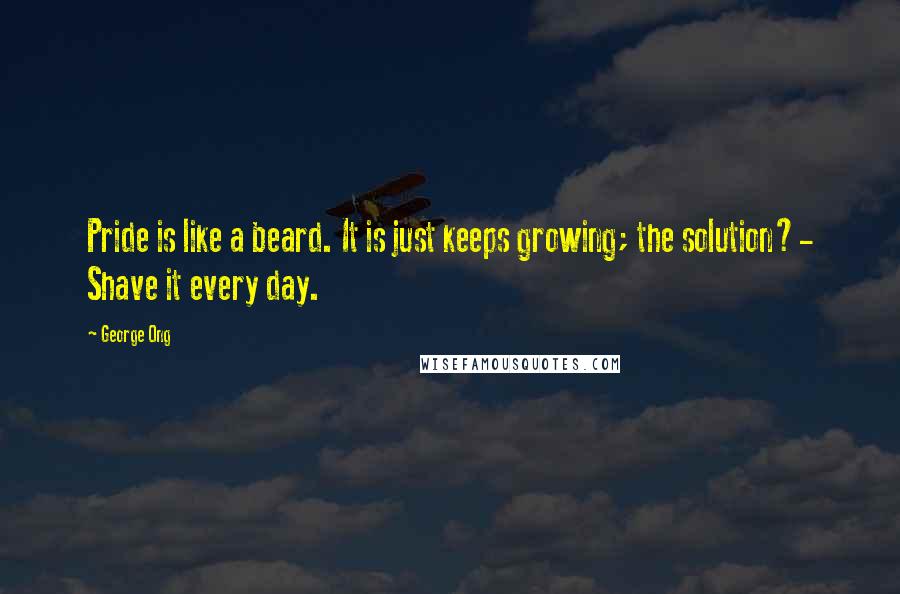 George Ong Quotes: Pride is like a beard. It is just keeps growing; the solution?- Shave it every day.