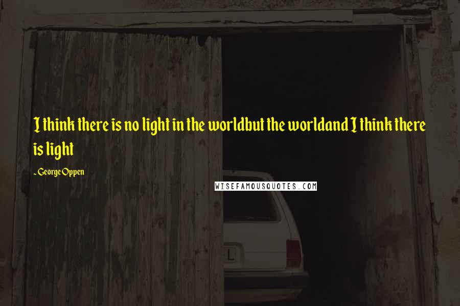 George Oppen Quotes: I think there is no light in the worldbut the worldand I think there is light