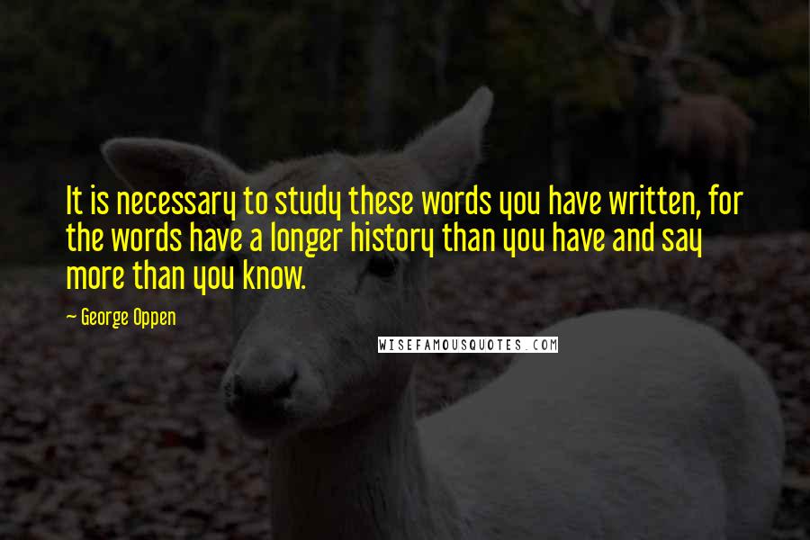 George Oppen Quotes: It is necessary to study these words you have written, for the words have a longer history than you have and say more than you know.