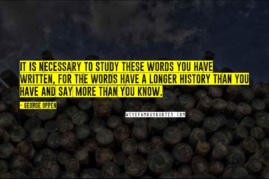 George Oppen Quotes: It is necessary to study these words you have written, for the words have a longer history than you have and say more than you know.