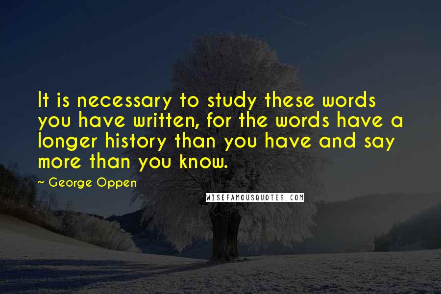 George Oppen Quotes: It is necessary to study these words you have written, for the words have a longer history than you have and say more than you know.