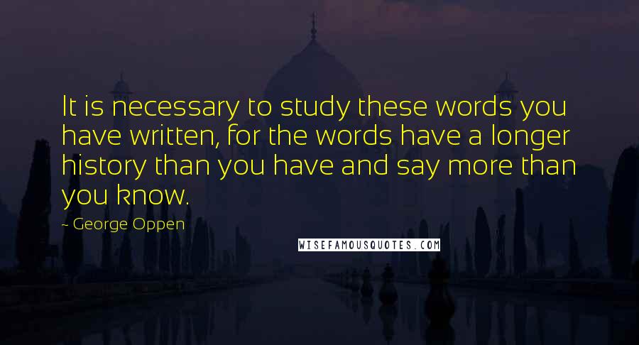 George Oppen Quotes: It is necessary to study these words you have written, for the words have a longer history than you have and say more than you know.
