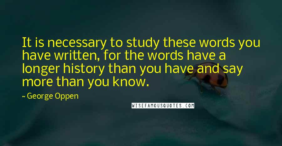 George Oppen Quotes: It is necessary to study these words you have written, for the words have a longer history than you have and say more than you know.