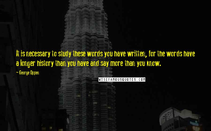 George Oppen Quotes: It is necessary to study these words you have written, for the words have a longer history than you have and say more than you know.