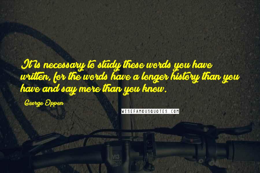 George Oppen Quotes: It is necessary to study these words you have written, for the words have a longer history than you have and say more than you know.