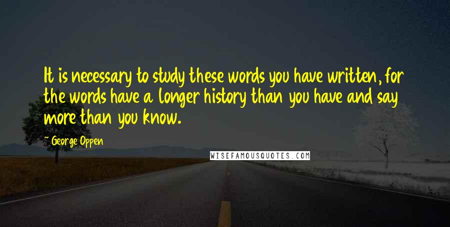 George Oppen Quotes: It is necessary to study these words you have written, for the words have a longer history than you have and say more than you know.