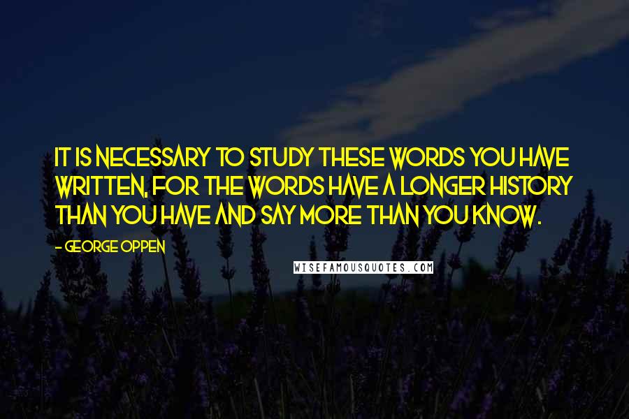 George Oppen Quotes: It is necessary to study these words you have written, for the words have a longer history than you have and say more than you know.