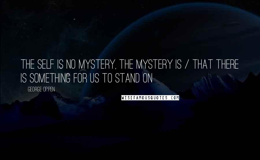 George Oppen Quotes: The self is no mystery, the mystery is / That there is something for us to stand on