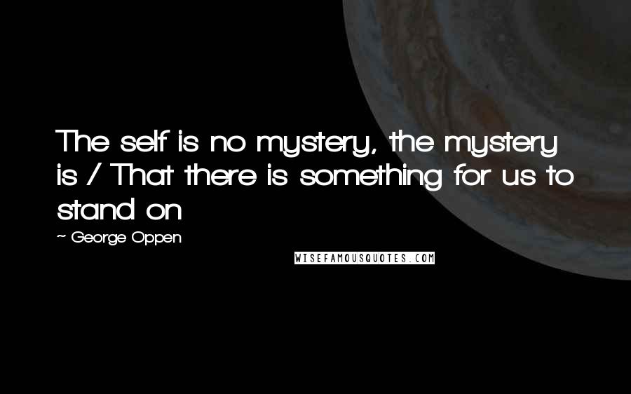 George Oppen Quotes: The self is no mystery, the mystery is / That there is something for us to stand on