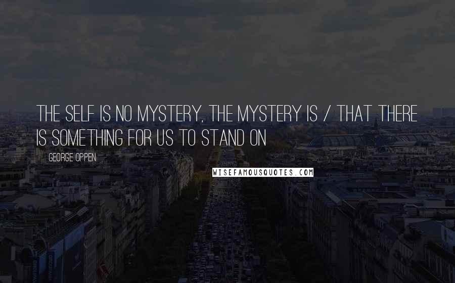 George Oppen Quotes: The self is no mystery, the mystery is / That there is something for us to stand on