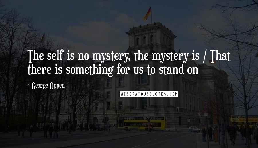 George Oppen Quotes: The self is no mystery, the mystery is / That there is something for us to stand on