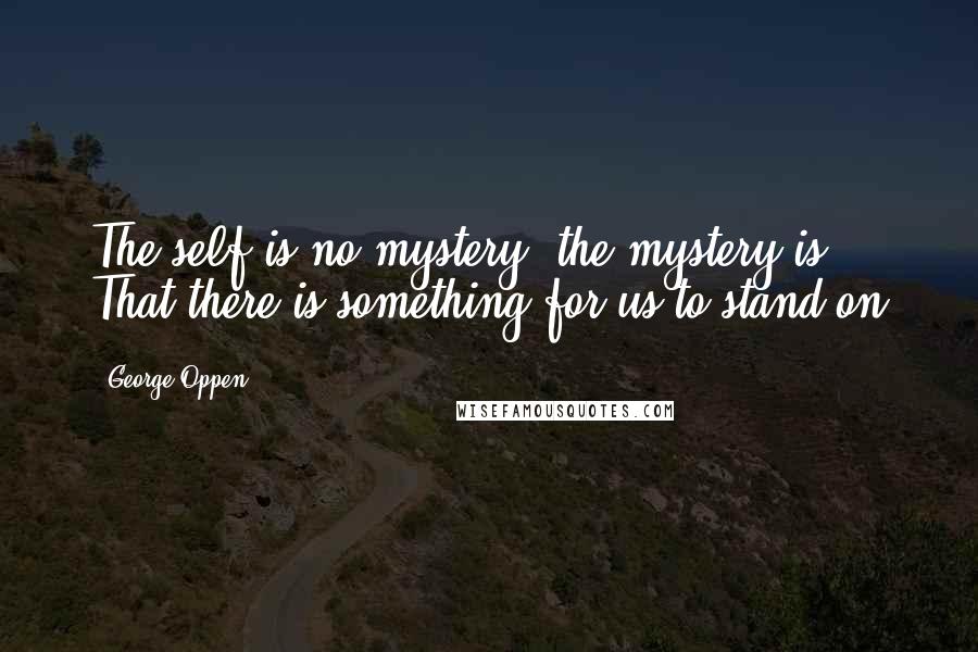 George Oppen Quotes: The self is no mystery, the mystery is / That there is something for us to stand on