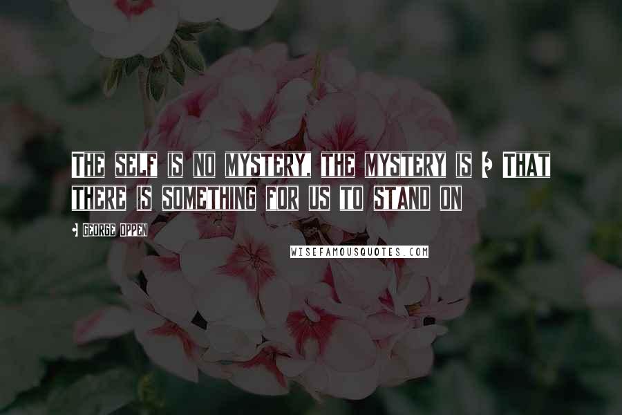 George Oppen Quotes: The self is no mystery, the mystery is / That there is something for us to stand on