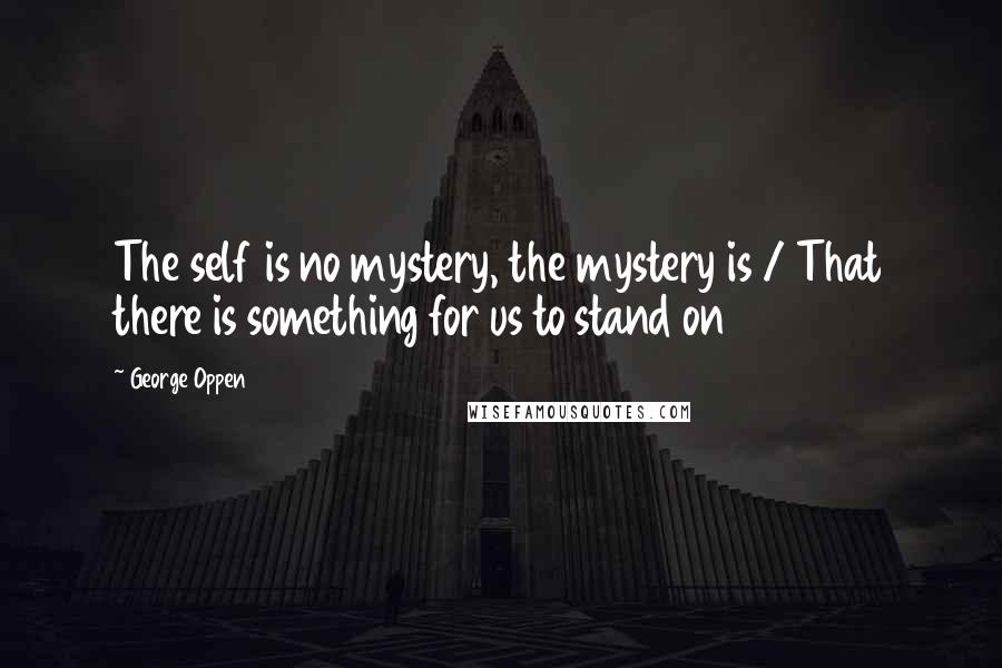 George Oppen Quotes: The self is no mystery, the mystery is / That there is something for us to stand on