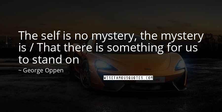 George Oppen Quotes: The self is no mystery, the mystery is / That there is something for us to stand on