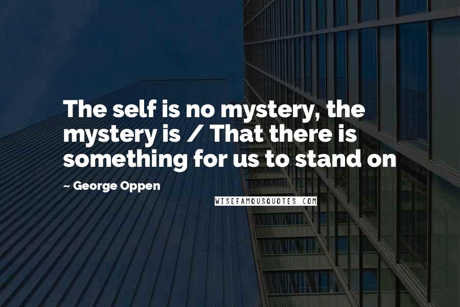 George Oppen Quotes: The self is no mystery, the mystery is / That there is something for us to stand on