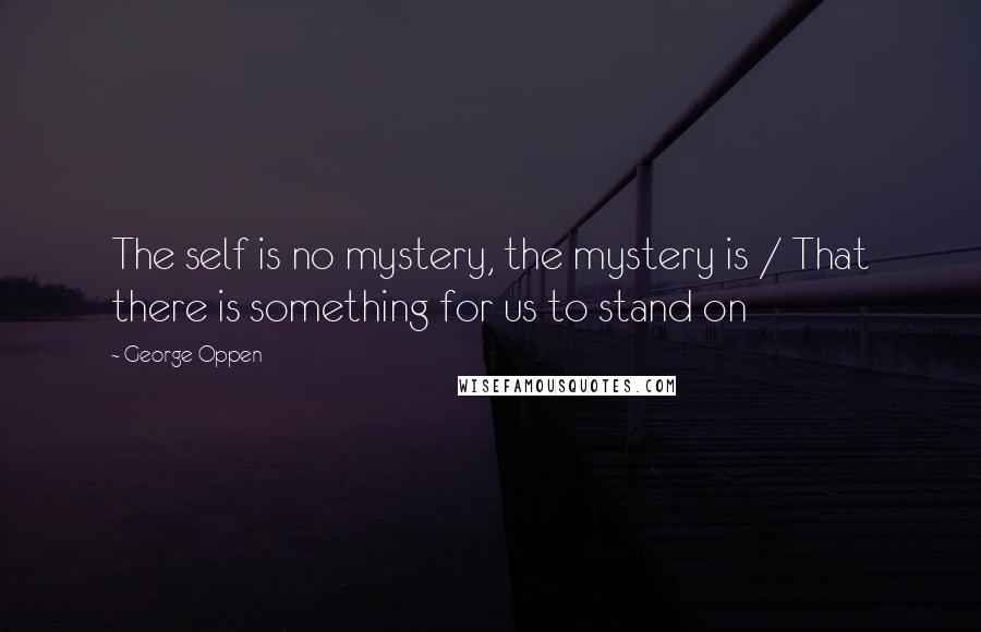 George Oppen Quotes: The self is no mystery, the mystery is / That there is something for us to stand on