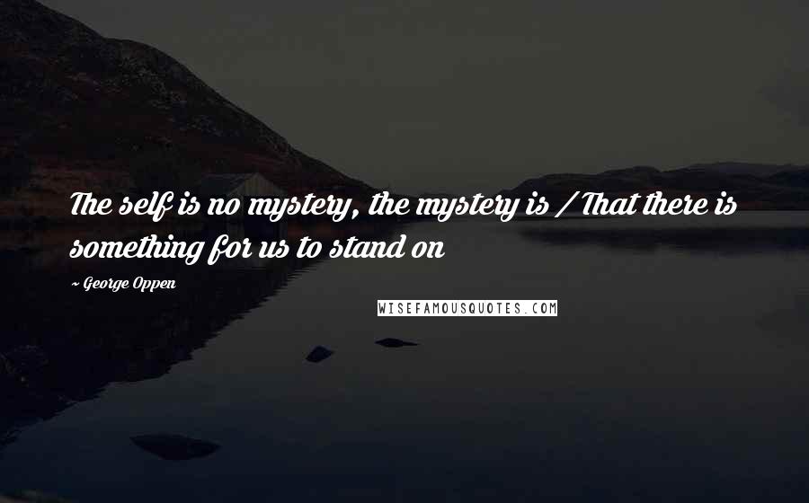 George Oppen Quotes: The self is no mystery, the mystery is / That there is something for us to stand on