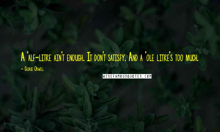 George Orwell Quotes: A 'alf-litre ain't enough. It don't satisfy. And a 'ole litre's too much.