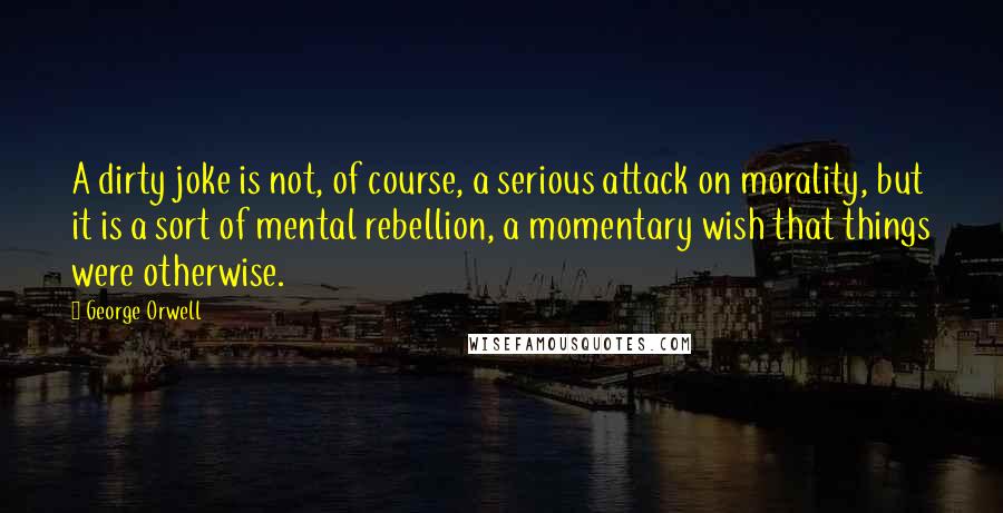 George Orwell Quotes: A dirty joke is not, of course, a serious attack on morality, but it is a sort of mental rebellion, a momentary wish that things were otherwise.