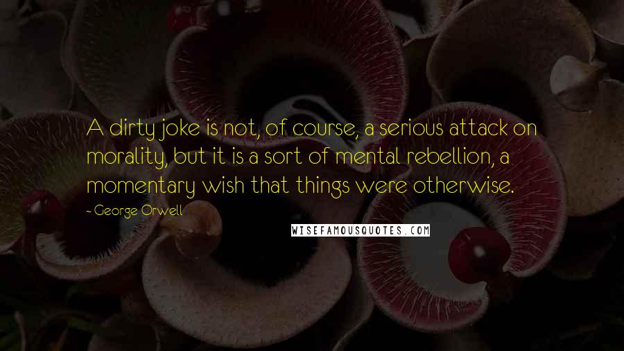 George Orwell Quotes: A dirty joke is not, of course, a serious attack on morality, but it is a sort of mental rebellion, a momentary wish that things were otherwise.