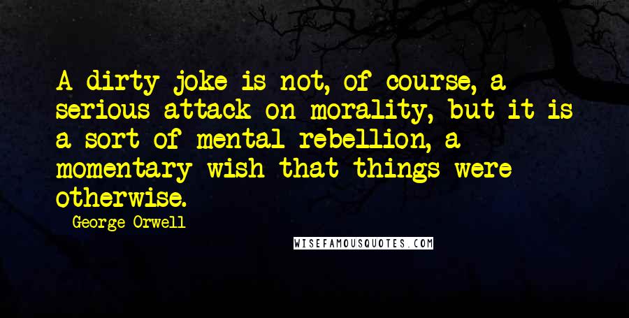 George Orwell Quotes: A dirty joke is not, of course, a serious attack on morality, but it is a sort of mental rebellion, a momentary wish that things were otherwise.