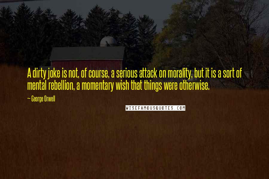 George Orwell Quotes: A dirty joke is not, of course, a serious attack on morality, but it is a sort of mental rebellion, a momentary wish that things were otherwise.