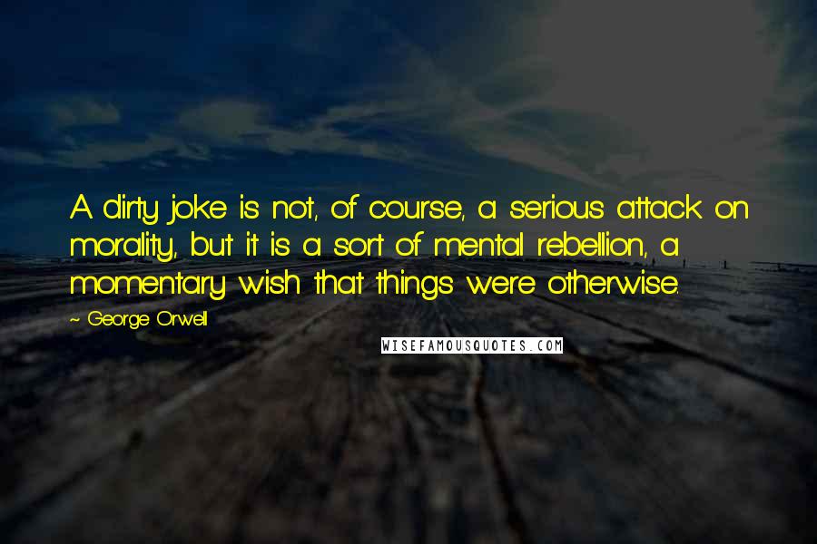 George Orwell Quotes: A dirty joke is not, of course, a serious attack on morality, but it is a sort of mental rebellion, a momentary wish that things were otherwise.