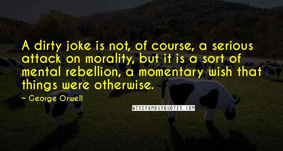 George Orwell Quotes: A dirty joke is not, of course, a serious attack on morality, but it is a sort of mental rebellion, a momentary wish that things were otherwise.