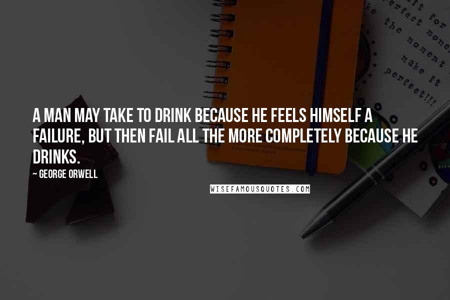 George Orwell Quotes: A man may take to drink because he feels himself a failure, but then fail all the more completely because he drinks.