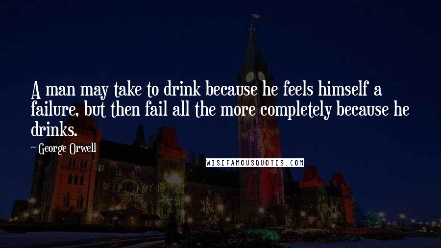 George Orwell Quotes: A man may take to drink because he feels himself a failure, but then fail all the more completely because he drinks.