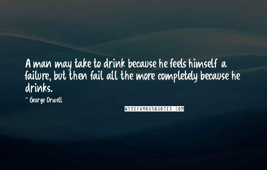 George Orwell Quotes: A man may take to drink because he feels himself a failure, but then fail all the more completely because he drinks.