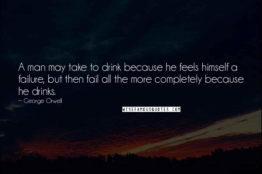 George Orwell Quotes: A man may take to drink because he feels himself a failure, but then fail all the more completely because he drinks.