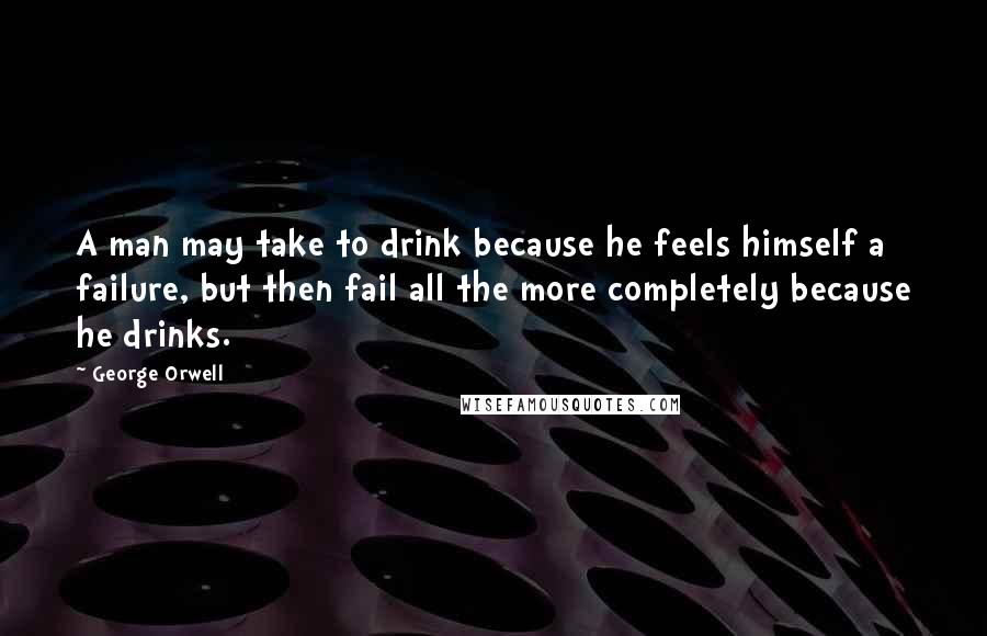 George Orwell Quotes: A man may take to drink because he feels himself a failure, but then fail all the more completely because he drinks.