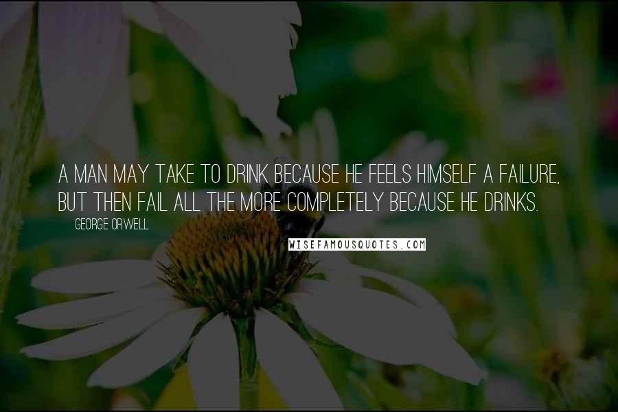 George Orwell Quotes: A man may take to drink because he feels himself a failure, but then fail all the more completely because he drinks.