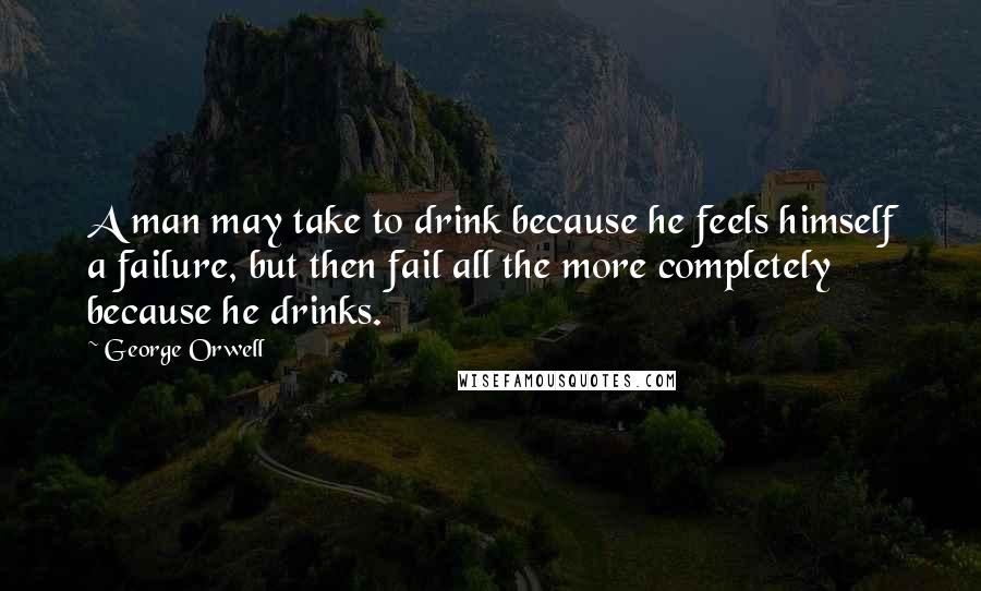 George Orwell Quotes: A man may take to drink because he feels himself a failure, but then fail all the more completely because he drinks.
